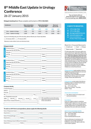 You can book online at 
www.ahcongress.com using your 
Priority booking code: UROL15CB 
5 WAYS TO REGISTER: 
+971 4 336 7334 
+971 4 336 4021 
ahcongress@informa.com 
www.ahcongress.com 
Informa Exhibitions, 
P.O Box 9428, Dubai, UAE 
8th Middle East Update in Urology 
Conference 
26-27 January 2015 
Delegate booking form. Please complete and fax back to +971 4 336 4021 
Conference Book and pay before Book and pay before Book and 
1 day – Update in Urology 1,350 370 1,555 425 1,770 490 
2 days – Update in Urology 2,300 630 2,625 715 3,000 820 
Delegate details: 
4 December 2014 21 January 2015 pay on-site 
AED USD AED USD AED USD 
Mr/Ms/Dr/Other: First Name: Surname: 
Degree (eg. MD, PhD, DO, RN): 
Speciality: 
Job Title: Email: 
Tel: Fax: Mobile: 
Delegate 1 
Mr/Ms/Dr/Other: First Name: Surname: 
Degree (eg. MD, PhD, DO, RN): 
Speciality: 
Job Title: Email: 
Tel: Fax: Mobile: 
Delegate 2 
Mr/Ms/Dr/Other: First Name: Surname: 
Degree (eg. MD, PhD, DO, RN): 
Speciality: 
Job Title: Email: 
Tel: Fax: Mobile: 
Delegate 3 
Company details: 
Company/Hospital: 
Address: Email: 
Postcode: Country: 
Tel: Fax: 
No. of employees on your site: 
1000+ 500-999 250-499 50-249 0-49 
Nature of your company’s business: 
YES, I would like to receive information 
about future events & services via email 
(Enter email address) 
To assist us with future correspondence, please supply the following details: 
Name of Department Head: 
Department: Mobile: Email: 
Name of Training Manager: 
Department: Mobile: Email: 
Name of Booking Contact (if different from above): 
Department: Mobile: Email: 
Dubai International Convention & Exhibition Centre 
If you are attending only one of the two days, please indicate your chosen day below 
26 January 2015 27 January 2015 
Registration includes syllabus, lunches and refreshment breaks 
Please tick (✓) if you would like to pay by: 
Credit card Cash Cheque 
Bank transfer Bank draft 
A confirmation letter and invoice will be sent 
upon receipt of your registration. Please note 
that full payment must be received prior to the 
event. Only those delegates whose fees have 
been paid in full will be admitted to the event. 
You can pay by company cheque in Dirhams or 
US$. Please note that all US$ cheques and bank 
drafts should be drawn on a New York bank and 
an extra amount of US$6 per payment should 
be added to cover bank clearing charges. 
All payments should be in favour of Informa 
Middle East Limited Dubai Branch. 
Cheque payment made payable to Informa 
Middle East Limited Dubai Branch and send 
to P.O Box 9428, Dubai, UAE 
(Please note: Informa Middle East Limited 
Dubai Branch will not cover any transfer 
charges. Please add US$30 extra) 
Cash payment can be made at the Informa 
Exhibitions Floor 19, Sheikh Rashid Tower, 
Dubai World Trade Centre 
Tel: +971 4 336 7334, 
Office hours: Sunday – Thursday, 
09:00 – 17:30 
Travel and accommodation 
Yes, please contact me to book travel 
and accommodation 
Cancellation 
If you are unable to attend, a substitute 
delegate will be welcome in your place. If this 
is not suitable, a 50% service charge will be 
payable. Registrations cancelled less than 14 
days before the event will not be refunded. 
Hotel and accommodation details 
Please contact: Hospitality Department 
Tel: +971 4 407 2693 
Fax: +971 4 407 2517 
Email: hospitality@informa.com 
Due to unforeseen circumstances, the 
programme may change and Informa 
Exhibitions reserves the right to alter the 
venue and/or speakers. 
