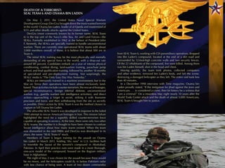 DEATH OF A TERRORIST:
SEAL TEAM 6 AND OSAMA BIN LADEN

   On May 2, 2011, the United States Naval Special Warfare
Development Group (DevGru) brought down the most-wanted terrorist
in the world: Osama bin Laden, leader of al-Qaeda and mastermind of
9/11 and other deadly attacks against the United States.
   DevGru (more commonly known by its former name, SEAL Team
6) is the top unit of the Navy’s elite Sea, Air and Land Forces—the
SEALs. Formally established in 1962 at the behest of President John
F. Kennedy, the SEALs are specially trained to handle unconventional
warfare. There are currently nine operational SEAL teams with about
3,000 members overall; of these, it is believe that about 300 are in
Team 6.                                                                      from SEAL Team 6, working with CIA paramilitary operatives, dropped
   The initial SEAL training may be the most physically and mentally         into Bin Laden’s compound, located at the end of a dirt road and
demanding of any special force in the world, with a drop-out rate            surrounded by 12-foot-high concrete walls and two security fences.
around 80 percent. Candidates embark on a year of intense physical           Of the 22 inhabitants of the compound, ﬁve were killed. Among them
conditioning, combat diving, land-warfare training, parachute jump           was bin Laden himself, shot in the head and chest.
school, and ﬁnal qualiﬁcation training, followed by another 18 months           Moving quickly, the team took photos, collected computers
of specialized and pre-deployment training. Not surprisingly, the            and other evidence, removed bin Laden’s body, and left the scene,
SEALs’ motto is “The Only Easy Day Was Yesterday.”                           destroying a damaged helicopter as they left. The entire raid took less
   SEALs are intensively trained in a maritime environment, but in the       than 40 minutes.
War on Terror their operations have been almost exclusively land-               In a December 1998 interview with Time magazine, Osama bin
based. Their activities include counter-terrorism, the rescue of hostages,   Laden proudly stated, “If the instigation for jihad against the Jews and
special reconnaissance, foreign internal defense, unconventional             Americans . . . is considered a crime, then let history be a witness that
warfare (e.g., guerilla warfare and intelligence activities), and direct     I am a criminal.” On a moonless May night nearly 10 years after the
action—approaching a target in secret, striking it with fearsome             World Trade Center attack and the death of almost 3,000 Americans,
precision and force, and then withdrawing from the site as secretly          SEAL Team 6 brought him to justice.
as possible. Direct action by SEAL Team 6 was the method chosen to
capture or kill Osama bin Laden.
   The ultra-elite SEAL Team 6 was developed in response to the failed
1980 attempt to rescue American hostages in Iran. This mission failure
highlighted the need for a superbly skilled counter-terrorism force
capable of operating in secrecy. At the time, there were only two other
SEAL teams; the number 6 is thought to have been chosen to confuse
Soviet intelligence about how many teams existed. When the team
was dismantled in the mid-1980s and DevGru was developed in its
place, the name “SEAL Team 6” stuck.
   Members of Team 6 began training for the assault on Osama
bin Laden in March 2011, holding “dry runs” in U.S. facilities built
to resemble the layout of the terrorist’s compound in Abottabad,
Pakistan. In April their practice runs were made in a more thorough,
one-acre model of the compound, housed on the Bagram military
base in Afghanistan.
   The night of May 2 was chosen for the assault because there would
be no moon, and the helicopters could ﬂy in below Pakistani radar
with less chance of being seen. A team of two dozen commandos
 