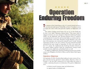 ✯ 37




T   he response of the United States to the 9/11 terrorist attacks has been a
    concerted and multi-layered “Global War on Terror.” Its military actions
encompass the entire world, with particular emphasis on Afghanistan and
Iraq.
    The military buildup started before the sun set on that fateful day.
At ﬁrst, it was called “Operation Inﬁnite Justice.” That name, with its
religious overtones, was soon changed to Operation Enduring Freedom
(OEF)—on the diplomatic side, operation planners knew it would be
counterproductive to paint the anti-terrorism ﬁght as a modern-day bat-
tle of Christianity versus Islam. (President George W. Bush, in the early
days of the operation, was criticized for using the word “crusade” during
impromptu remarks to the press.) Defense Secretary Donald Rumsfeld
announced the name change on September 25, 2001, two weeks after
the 9/11 attacks. He emphasized that Enduring Freedom referred to
the nation’s military response, while the comprehensive strategy would
include economic, diplomatic, and political tactics as well.
    In addition to Afghanistan, Operation Enduring Freedom also includes
action in the Philippines, the Horn of Africa, and the Sahara/Sahel region
of Africa.

O peration Objectives
On September 20, 2001, President Bush addressed a joint session of Con-
gress and laid out the operation’s initial military objectives. (Later, on
October 7—the day OEF commenced—he would address the nation as
a whole, continuing that process of education.) The goals in Afghanistan
were
       to destroy terrorist training camps and infrastructure;
       to capture leaders of al-Qaeda; and
 