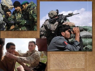 A major part of the U.S. military’s presence in Afghanistan is the comprehensive
training of Afghan security forces. At far left, women from the ﬁrst graduating class
of the Afghan National Army (ANA) Female Ofﬁcer Candidate School stand for the
playing of the national anthem during their graduation ceremony. The 29 Afghan
women completed 8 weeks of basic training and 12 weeks of advanced training
in logistics and ﬁnance. At top center, Captain Kevin Mercer observes as an ANA
trainer adjusts the site on an M-16 riﬂe in Kandahar. The trainers will qualify with
the M-16 riﬂe, then assist with the issue of M-16s to Afghan soldiers of the 205th
Corps. Above, Private First Class Ryan L. Carson and an Afghan police ofﬁcer
search a hillside at the Shege East Afghan National Police (ANP) Checkpoint in
the Kunar province prior to a ﬁreﬁght. Below, Senior Airman Phillip Borde teaches
ANA soldiers how to take vital signs in the ﬁeld.
 