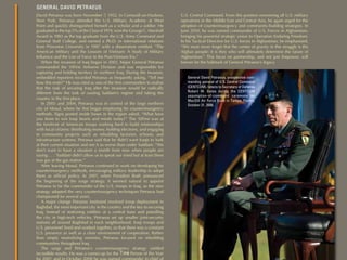 GENERAL DAVID PETRAEUS
David Petraeus was born November 7, 1952, in Cornwall-on-Hudson,            U.S. Central Command. From this position overseeing all U.S. military
New York. Petraeus attended the U.S. Military Academy at West               operations in the Middle East and Central Asia, he again urged for the
Point and quickly distinguished himself as a scholar and a soldier. He      adoption of counterinsurgency and community-building strategies. In
graduated in the top 5% of the Class of 1974, won the George C. Marshall    June 2010, he was named commander of U.S. Forces in Afghanistan,
Award in 1983 as the top graduate from the U.S. Army Command and            bringing his powerful strategic vision to Operation Enduring Freedom.
General Staff College, and earned a Ph.D. in international relations        In his Tactical Directive for U.S. forces in Afghanistan, he emphasized,
from Princeton University in 1987 with a dissertation entitled, “The        “We must never forget that the center of gravity in this struggle is the
American Military and the Lessons of Vietnam: A Study of Military           Afghan people; it is they who will ultimately determine the future of
Inﬂuence and the Use of Force in the Post-Vietnam Era.”                     Afghanistan.” This focus on partnership, and not just ﬁrepower, will
   When the invasion of Iraq began in 2003, Major General Petraeus          forever be the hallmark of General Petraeus’s legacy.
commanded the 10First Airborne Division and was responsible for
capturing and holding territory in northern Iraq. During the invasion,
embedded reporters recorded Petraeus as frequently asking, “Tell me            General David Petraeus, prospective com-
how this ends?” He was cited as one of the ﬁrst commanders to realize          manding general of U.S. Central Command
that the task of securing Iraq after the invasion would be radically           (CENTCOM), listens to Secretary of Defense
different from the task of ousting Saddam’s regime and taking the              Robert M. Gates during the CENTCOM
                                                                               assumption-of-command ceremony on
country in the ﬁrst place.
                                                                               MacDill Air Force Base in Tampa, Florida,
   In 2003 and 2004, Petraeus was in control of the large northern             October 31, 2008.
city of Mosul, where he ﬁrst began employing his counterinsurgency
methods. Signs posted inside bases in the region asked, “What have
you done to win Iraqi hearts and minds today?” The 10First was at
the forefront of American troops working hard to build relationships
with local citizens: distributing money, holding elections, and engaging
in community projects such as rebuilding factories, schools, and
infrastructure systems. Petraeus said that he didn’t want Iraqis to look
at their current situation and see it as worse than under Saddam: “We
don’t want to have a situation a month from now when people are
saying . . . ‘Saddam didn’t allow us to speak our mind but at least there
was gas at the gas station.’”
   After leaving Mosul, Petraeus continued to work on developing his
counterinsurgency methods, encouraging military leadership to adopt
them as ofﬁcial policy. In 2007, when President Bush announced
the beginning of the surge strategy, it seemed natural to appoint
Petraeus to be the commander of the U.S. troops in Iraq, as the new
strategy adopted the very counterinsurgency techniques Petraeus had
championed for several years.
   A major change Petraeus instituted involved troop deployment in
Baghdad, the most important city in the country and the key to securing
Iraq. Instead of stationing soldiers at a central base and patrolling
the city in high-tech vehicles, Petraeus set up smaller joint-security
stations all around Baghdad in each neighborhood. Iraqi troops and
U.S. personnel lived and worked together, so that there was a constant
U.S. presence as well as a clear environment of cooperation. Rather
than simply neutralizing enemies, Petraeus focused on rebuilding
communities throughout Iraq.
   The surge and Petraeus’s counterinsurgency strategy yielded
incredible results. He was a runner-up for the T ime Person of the Year
for 2007, and in October 2008 he was named commander in chief of
 