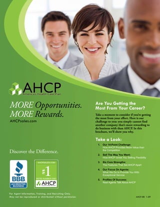 More opportunities.                                        Are You Getting the
                                                           Most From Your Career?
More rewards.                                              Take a moment to consider if you’re getting
                                                           the most from your effort. Here is our
AHCPsales.com                                              challenge to you: you simply cannot find
                                                           another company that’s more rewarding to
                                                           do business with than AHCP. In this
                                                           brochure, we’ll show you why.

                                                           Take a Look:
                                                             1.   Our 14-Point Challenge:
                                                                  How AHCP Provides More Value than
Discover the Difference.                                          the Competition
                                                             2.   Sell The Way You Want:
                                                                  How AHCP Gives You Selling Flexibility
                                                             3.   Six Core Strengths:
                                                                  The Features That Set AHCP Apart
                                                             4.   Our Focus On Agents:
                                                                  What We Do to Provide You With
                                                                  Exceptional Service
                                                             5.	 Profiles	Of	Success:
                                                                 Real Agents Talk About AHCP



For Agent Information, Training, and Recruiting Only.
May not be reproduced or distributed without permission.                                       AHCP-RB 1-09
 