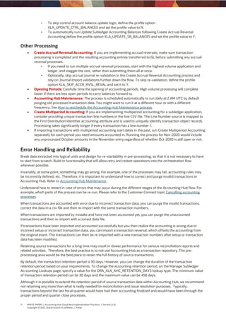 11 WHITE PAPER | Accounting Hub Cloud Best Implementation Practices | Version [1.4]
Copyright © 2021, Oracle and/or its affiliates | Public
• To skip control account balance update logic, define the profile option
XLA_UPDATE_CTRL_BALANCES and set the profile value to N.
• To automatically run Update Subledger Accounting Balances following Create Accrual Reversal
Accounting define the profile option XLA_UPDATE_SR_BALANCES and set the profile value to Y.
Other Processing
 Create Accrual Reversal Accounting: If you are implementing accrual reversals, make sure transaction
processing is completed and the resulting accounting entries transferred to GL before submitting any accrual
reversal processes.
• If you need to run multiple accrual reversal processes, start with the highest volume application and
ledger, and stagger the rest, rather than submitting them all at once.
• Optionally, skip accrual journal re-validation in the Create Accrual Reversal Accounting process and
rely on Journal Import validations further down the flow. To skip re-validation, define the profile
option XLA_SKIP_ACCR_RVSL_REVAL and set it to Y.
 Opening Periods: Carefully time the opening of accounting periods. High volume processing will complete
faster if there are less open periods to carry balances forward to.
 Accounting Hub Maintenance: The process is scheduled automatically to run daily at 2 AM UTC by default
purging old processed transaction data. You might want to run it at a different hour or with a different
frequency. See How to reschedule the Accounting Hub Maintenance process.
 Create Multiperiod Accounting: If you are implementing multiperiod accounting for a subledger application,
consider providing unique transaction line numbers in the line CSV file. The Line Number source is mapped to
the First Distribution Identifier accounting attribute and is used to uniquely identify transaction object records.
Processing takes significantly longer if every transaction has a line number 1.
 If importing transactions with multiperiod accounting start dates in the past, run Create Multiperiod Accounting
separately for each period you need amounts accounted in. Running the process for Nov-2020 would include
any unprocessed October amounts in the November entry regardless of whether Oct-2020 is still open or not.
Error Handling and Reliability
Break data extracted into logical units and design for re-startability in pre-processing, so that it is not necessary to have
to start from scratch. Build in functionality that will allow retry and restart operations into the orchestration flow
wherever possible.
Invariably, at some point, something may go wrong. For example, one of the processes may fail, accounting rules may
be incorrectly defined, etc. Therefore, it is important to understand how to correct and purge invalid transactions in
Accounting Hub. Refer to Accounting Hub Maintenance.
Understand how to restart in case of errors that may occur during the different stages of the Accounting Hub flow. For
example, which parts of the process can be re-run. Please refer to the Customer Connect topic Cancelling accounting
processes.
When transactions are accounted with error due to incorrect transaction data, you can purge the invalid transactions,
correct the data in a csv file and then re-import with the same transaction numbers.
When transactions are imported by mistake and have not been accounted yet, you can purge the unaccounted
transactions and then re-import with a correct data file.
If transactions have been imported and accounted successfully but you then realize the accounting is wrong due to
incorrect setup or incorrect transaction data, you can import a transaction reversal, which offsets the accounting from
the original event. The transactions can then be re-imported with a new transaction numbers after setup or transaction
data has been modified.
Retaining source transactions for a long time may result in slower performance for various reconciliation reports and
related activities. Therefore, the best practice is to not use Accounting Hub as a transaction repository. The pre-
processing area would be the best place to retain the full history of source transactions.
By default, the transaction retention period is 90 days. However, you can change the duration of the transaction
retention period based on your requirements. To change the accounting retention period, on the Manage Subledger
Accounting Lookups page, specify a value for the ORA_XLA_AHC_RETENTION_DAYS lookup type. The minimum value
of transaction retention period can be 30 days and the maximum value can be 458 days.
Although it is possible to extend the retention period of source transaction data within Accounting Hub, we recommend
not retaining any more than what is really needed for reconciliation and issue resolution purposes. Typically,
transactions beyond the last fiscal quarter would have had their accounting finalized and would have been through the
proper period and quarter close processes.
 