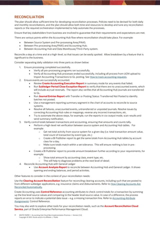 17 WHITE PAPER | Accounting Hub Cloud Best Implementation Practices | Version [1.4]
Copyright © 2021, Oracle and/or its affiliates | Public
RECONCILIATION
The plan should allow sufficient time for developing reconciliation processes. Policies need to be devised for both daily
and monthly reconciliations, and the plan should allow both time and resources to develop and tune any reconciliation
reports or the required orchestration implemented to help automate the processes.
Ensure that key stakeholders from business are involved to guarantee that their requirements and expectations are met.
There are various points within the Accounting Hub flow where reconciliation should take place. For example:
 Between Source System and Pre-processing Area/PAAS.
 Between Pre-processing Area/PAAS and Accounting Hub.
 Between Accounting Hub and Data Warehouse/Third-Party system.
Reconcile a step at a time and at a high-level, so that issues can be easily spotted. Allow breakdown by a feature that is
significant to the business.
Consider separating daily validation into three parts as shown below:
1. Ensure processing completed successfully.
 Verify all pre-processing programs ran successfully.
 Verify all Accounting Hub processes ended successfully, including all process from UCM upload to
Import Accounting Transactions to GL posting. See How to track accounting requests.
2. Ensure events are successfully accounted.
 Review Create Accounting Execution Report in summary mode for any events that failed.
 Run Subledger Period Close Exception Report to verify that there are no unaccounted events, which
will include accrual reversals. The report also verifies that all Accounting Hub journals are transferred
to GL.
 Run Journal Entries Report with Transfer or Posting Status: Transferred Not Posted to identify
batches not posted.
 Use a management reporting summary segment in the chart of accounts to reconcile to source
systems.
 Resolve all failures, unaccounted events, untransferred or unposted journals. Resolve issues by
correcting Accounting Hub rules or mappings, reverse any incorrect transactions, etc.
 Try to automate the above steps, for example, run the reports in csv output mode, scan results and
send summary notification.
3. Verify control totals between transactions and accounting, ensuring that amounts and counts tally.
 Perform a high-level net verification between source system and Accounting Hub tables. For
example:
o Get net total activity from source system for a given day (i.e. total transaction amount value,
total count of transaction by event type, etc.)
o Create a BI Publisher report to get the same totals from Accounting Hub tables by account
class for a day.
o Make sure totals match within a set tolerance. This will ensure nothing is lost in pre-
processing.
 Create a BI Publisher report to provide amount breakdown further according to your requirements, for
example:
o Show total amount by accounting class, event type, etc.
o This will help to diagnose problems at the next level of detail.
4. Reconcile Accounting Hub with General Ledger
 Use Account Analysis Report to reconcile between Accounting Hub and General Ledger. It shows
opening and ending balances, and period activities.
Other features to consider in the context of your reconciliation needs:
Use the Clearing Account Reconciliation feature for reconciling clearing accounts, including such that are posted to
from different subledger applications, e.g. insurance claims and disbursements. Refer to How Clearing Accounts Are
Reconciled Automatically.
Create Accounting uses Control Reference accounting attributes to check control totals for a transaction by summing
up the line level source values and comparing to the header level source value. In case of a difference, the process
reports an error to indicate a potential data issue – e.g. a missing transaction line. Refer to Accounting Attribute
Assignments: Control Reference.
You may also wish to explore other tools for your reconciliation needs, such as the Account Reconciliation Cloud
Service, part of Oracle Enterprise Performance Management Cloud.
 