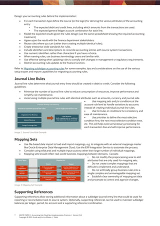7 WHITE PAPER | Accounting Hub Cloud Best Implementation Practices | Version [1.4]
Copyright © 2021, Oracle and/or its affiliates | Public
Design your accounting rules before the implementation:
 For each transaction type define the source (or the logic) for deriving the various attributes of the accounting
entry:
• The expected debit and credit lines, including which amounts from the transactions are used.
• The expected general ledger account combination for each line.
 Model the expected results given the rules design (use the same spreadsheet showing the required accounting
treatment)
 Agree upon the result with the finance department stakeholders.
 Reuse rules where you can (rather than creating multiple identical rules).
 Create enterprise-wide standards for rules.
 Include identifiers and descriptions to reconcile accounting entries with source system transactions.
 Use numeric identifiers rather than characters if you have a choice.
 When naming rules, use business terminology users are familiar with.
 Use effective dating when updating rules to comply with changes in management or regulatory requirements.
 Restrict accounting rule updates to the finance function.
Refer to Migrating subledger accounting rules for some examples, tips and considerations on the use of the various
setup export and import capabilities for migrating accounting rules.
Journal Line Rules
Journal line rules determine what journal entry lines should be created in debit or credit. Consider the following
guidelines:
 Minimize the number of journal line rules to reduce consumption of resources, improve performance and
simplify rule maintenance.
 Avoid using multiple journal line rules with identical attributes such as amounts, currency and journal side.
 Use mapping sets and/or conditions at the
account rule level to handle variations to accounts
instead of creating individual journal line rules.
 Use formulas in conditions for consistency and
ease of maintenance.
 Use priorities to define the most selective
condition first, the next most selective condition next,
etc. This will help avoid unnecessary processing for
each transaction line and will improve performance.
Image 2. Journal Line Rule Example
Mapping Sets
 Use file-based data import to load and import mappings, e.g. to integrate with an external mappings master
like Oracle Enterprise Data Management Cloud. Use the ERP Integration Service to automate the process.
 Consider using wildcards and multiple input sources rather than large number of individual mappings.
 Mapping sets should reflect real-world business mappings between domains. Caveats:
• Do not modify the preprocessing area to add
attributes that are only used for mapping sets.
• Do not create complex mappings that are
difficult to implement and understand.
• Do not artificially group business rules into a
single complex and unmanageable mapping set.
 Establish clear ownership of mapping set data
and processes to control and approve changes.
Image 3. Mapping Set Example
Supporting References
Supporting references allow storing additional information about a subledger journal entry line that could be used for
reporting or reconciliation back to source system. Optionally, supporting references can be used to maintain subledger
balances per ledger, period, GL account and a supporting reference combination.
 
