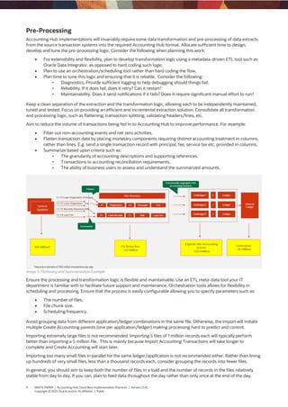 9 WHITE PAPER | Accounting Hub Cloud Best Implementation Practices | Version [1.4]
Copyright © 2021, Oracle and/or its affiliates | Public
Pre-Processing
Accounting Hub implementations will invariably require some data transformation and pre-processing of data extracts
from the source transaction systems into the required Accounting Hub format. Allocate sufficient time to design,
develop and tune the pre-processing logic. Consider the following when planning this work:
 For extensibility and flexibility, plan to develop transformation logic using a metadata-driven ETL tool such as
Oracle Data Integrator, as opposed to hard coding such logic.
 Plan to use an orchestration/scheduling tool rather than hard coding the flow.
 Plan time to tune this logic and ensuring that it is reliable. Consider the following:
• Diagnostics. Provide sufficient logging to help debugging should things fail.
• Reliability. If it does fail, does it retry? Can it restart?
• Maintainability. Does it send notifications if it fails? Does it require significant manual effort to run?
Keep a clean separation of the extraction and the transformation logic, allowing each to be independently maintained,
tuned and tested. Focus on providing an efficient and incremental extraction solution. Consolidate all transformation
and processing logic, such as flattening, transaction splitting, validating headers/lines, etc.
Aim to reduce the volume of transactions being fed in to Accounting Hub to improve performance. For example:
 Filter out non-accounting events and net zero activities.
 Flatten transaction data by placing monetary components requiring distinct accounting treatment in columns,
rather than lines. E.g. send a single transaction record with principal, fee, service tax etc. provided in columns.
 Summarize based upon criteria such as:
• The granularity of accounting descriptions and supporting references.
• Transactions to accounting reconciliation requirements.
• The ability of business users to assess and understand the summarized amounts.
Image 5. Flattening and Summarization Example
Ensure the processing and transformation logic is flexible and maintainable. Use an ETL meta-data tool your IT
department is familiar with to facilitate future support and maintenance. Orchestration tools allows for flexibility in
scheduling and processing. Ensure that the process is easily configurable allowing you to specify parameters such as:
 The number of files.
 File chunk size.
 Scheduling frequency.
Avoid grouping data from different application/ledger combinations in the same file. Otherwise, the import will initiate
multiple Create Accounting parents (one per application/ledger) making processing hard to predict and control.
Importing extremely large files is not recommended. Importing 5 files of 1 million records each will typically perform
better than importing a 5 million file. This is mainly because Import Accounting Transactions will take longer to
complete and Create Accounting will start later.
Importing too many small files in parallel for the same ledger/application is not recommended either. Rather than lining
up hundreds of very small files, less than a thousand records each, consider grouping the records into fewer files.
In general, you should aim to keep both the number of files in a load and the number of records in the files relatively
stable from day to day. If you can, plan to feed data throughout the day rather than only once at the end of the day.
 