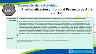 N2
Desarrollo de la Actividad:
Problematización en torno al Proyecto de Aula
con TIC
ACT 1
Descripción de
la Actividad
 En esta actividad realizaremos una pequeña evaluación por medio de un formulario que deberás responder.
 Se plantea a los estudiantes un problema real de su ámbito profesional y se les pide que trabajen en pequeños grupos de seis a ocho
alumnos. El problema se presenta a través de medios diferentes (vídeo, informes de investigación, entrevistas, etc.). Basándose en el
conocimiento que ya poseen, se les pide que definan y delimiten el problema y que organicen las ideas y el conocimiento que pueden
relacionarse con él. Cuando ya no pueden avanzar más con sus propios conocimientos, deben determinar qué competencias y nuevos
conocimientos necesitan para encontrar una solución al problema y dónde los pueden obtener (bases de datos, redes y otra información
en línea, entrevistas, etc.). Se propone leer y analizar el escenario del problema. Realizar una lluvia de ideas frente a las comprensiones
del problema. Hacer una lista con aquello que se conoce. Hacer una lista con aquello que no se conoce. Hacer una lista de aquello que
necesita hacerse para resolver el problema. Es importante resaltar que el profesor hará énfasis en apoyarse en los saberes previos de los
estudiantes al igual que motivará el desarrollo de los procesos intra e interpsicológicos, labor que mantendrá a lo largo de toda la clase.

Recursos
https://docs.google.com/forms/d/1OzNnwTg_R1ItPmjAdAWuQIrZiudk9hNbu4fgpwz4rgU/viewform
http://Pixton.com/es/:tizen8k1
Volver aDiapositiva 6
actividades
 