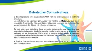 Estrategias Comunicativas
El docente presenta a los estudiantes la AHD, y en ella estará vinculado el problema
a resolver.
Los estudiantes se organizan por grupos y se nombra un Moderador que es el
encargado de consolidar los aprendizajes adquiridos en grupo, es decir, aquellos
que son resultado del diálogo y la reflexión entre pares.
De otro lado, cada estudiante lleva su propio seguimiento para determinar sus
aprendizajes individuales desde la consulta y saberes previos con el propósito de
participar en las discusiones. Entre tanto, el docente estará atento a cualquier
inquietud para apoyar la comprensión de los temas para que cada grupo cree una
solución al problema propuesto.
Al finalizar, los estudiantes exponen sus saberes aprendidos en el proceso de
solución del problema.
 