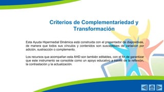 Criterios de Complementariedad y
Transformación
Esta Ayuda Hipermedial Dinámica está construida con el presentador de diapositivas,
de manera que todos sus vínculos y contenidos son susceptibles de variación por
adición, sustracción o complemento.
Los recursos que acompañan esta AHD son también editables, con el fin de garantizar
que este instrumento se consolide como un apoyo educativo a través de la reflexión,
la contrastación y la actualización.
 
