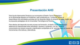 Presentación AHD
Esta Ayuda Hipermedial Dinámica que acompaña el Diseño Tecno-Pedagógico
en el Aprendizaje Basado en Problemas, está constituida por 1 protocolo donde se
desarrollaran las actividades previstas por los docentes desde su proyecto de aula, a partir de
la propuesta pedagógica de la Universidad Tecnológica de Pereira.
Para efectos del desarrollo de este proceso de formación, el diseño Tecno- Pedagógico
determina la interactividad entre estudiante, docente y contenido, a fin de construir
conocimiento de manera conjunta y significados compartidos en el aula de clase con ayuda de
herramientas informáticas y telemáticas.
 
