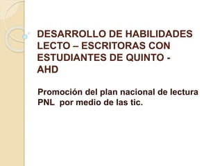 DESARROLLO DE HABILIDADES 
LECTO – ESCRITORAS CON 
ESTUDIANTES DE QUINTO - 
AHD 
Promoción del plan nacional de lectura 
PNL por medio de las tic. 
 