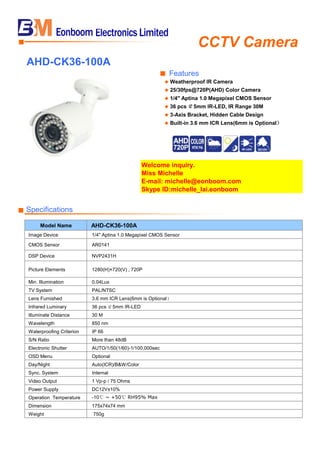 CCTV Camera■
AHD-CK36-100A
■ Features
◆ Weatherproof IR Camera
◆ 25/30fps@720P(AHD) Color Camera
◆ 1/4" Aptina 1.0 Megapixel CMOS Sensor
◆ 36 pcs ￠5mm IR-LED, IR Range 30M
◆ 3-Axis Bracket, Hidden Cable Design
◆ Built-in 3.6 mm ICR Lens(6mm is Optional）
Welcome inquiry.
Miss Michelle
E-mail: michelle@eonboom.com
Skype ID:michelle_lai.eonboom
■ Specifications
Model Name AHD-CK36-100A
Image Device 1/4" Aptina 1.0 Megapixel CMOS Sensor
CMOS Sensor AR0141
DSP Device NVP2431H
Picture Elements 1280(H)×720(V) , 720P
Min. Illumination 0.04Lux
TV System PAL/NTSC
Lens Furnished 3.6 mm ICR Lens(6mm is Optional）
Infrared Luminary 36 pcs ￠5mm IR-LED
Illuminate Distance 30 M
Wavelength 850 nm
Waterproofing Criterion IP 66
S/N Ratio More than 48dB
Electronic Shutter AUTO/1/50(1/60)-1/100,000sec
OSD Menu Optional
Day/Night Auto(ICR)/B&W/Color
Sync. System Internal
Video Output 1 Vp-p / 75 Ohms
Power Supply DC12V±10%
Operation Temperature -10℃ ~ +50℃ RH95% Max
Dimension 175x74x74 mm
Weight 750g
 