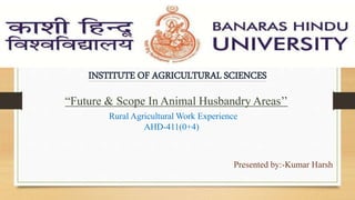 INSTITUTE OF AGRICULTURAL SCIENCES
“Future & Scope In Animal Husbandry Areas’’
Rural Agricultural Work Experience
AHD-411(0+4)
Presented by:-Kumar Harsh
 