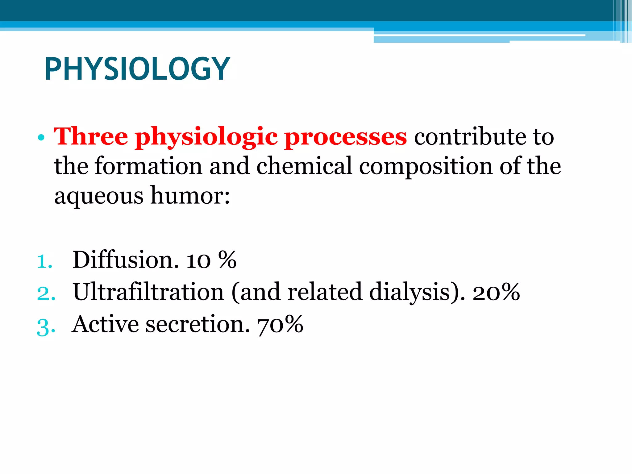 PHYSIOLOGY
• Three physiologic processes contribute to
the formation and chemical composition of the
aqueous humor:
1. Diffusion. 10 %
2. Ultrafiltration (and related dialysis). 20%
3. Active secretion. 70%
 
