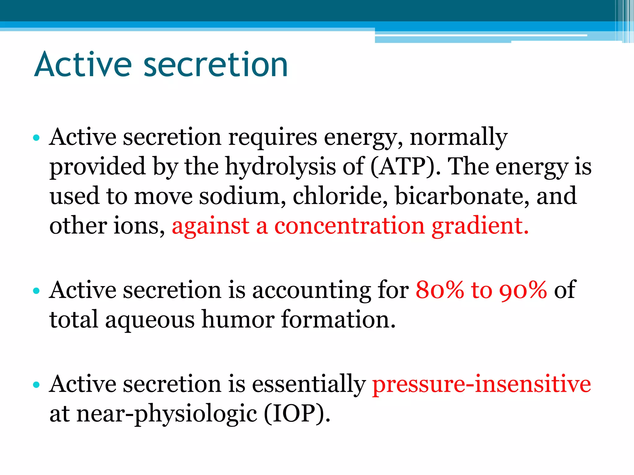 Active secretion
• Active secretion requires energy, normally
provided by the hydrolysis of (ATP). The energy is
used to move sodium, chloride, bicarbonate, and
other ions, against a concentration gradient.
• Active secretion is accounting for 80% to 90% of
total aqueous humor formation.
• Active secretion is essentially pressure-insensitive
at near-physiologic (IOP).
 