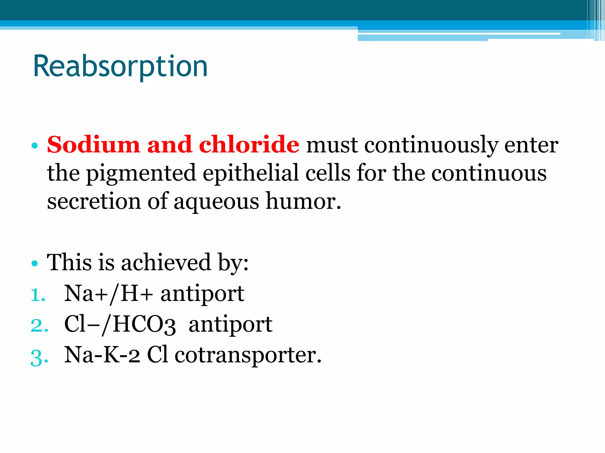 Reabsorption
• Sodium and chloride must continuously enter
the pigmented epithelial cells for the continuous
secretion of aqueous humor.
• This is achieved by:
1. Na+/H+ antiport
2. Cl−/HCO3 antiport
3. Na-K-2 Cl cotransporter.
 