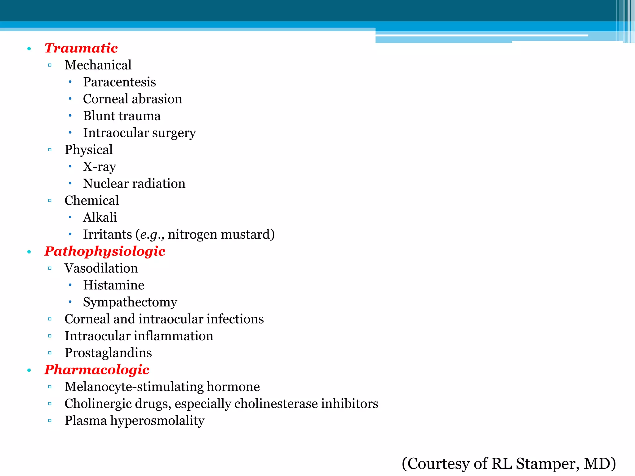 (Courtesy of RL Stamper, MD)
• Traumatic
▫ Mechanical
 Paracentesis
 Corneal abrasion
 Blunt trauma
 Intraocular surgery
▫ Physical
 X-ray
 Nuclear radiation
▫ Chemical
 Alkali
 Irritants (e.g., nitrogen mustard)
• Pathophysiologic
▫ Vasodilation
 Histamine
 Sympathectomy
▫ Corneal and intraocular infections
▫ Intraocular inflammation
▫ Prostaglandins
• Pharmacologic
▫ Melanocyte-stimulating hormone
▫ Cholinergic drugs, especially cholinesterase inhibitors
▫ Plasma hyperosmolality
 