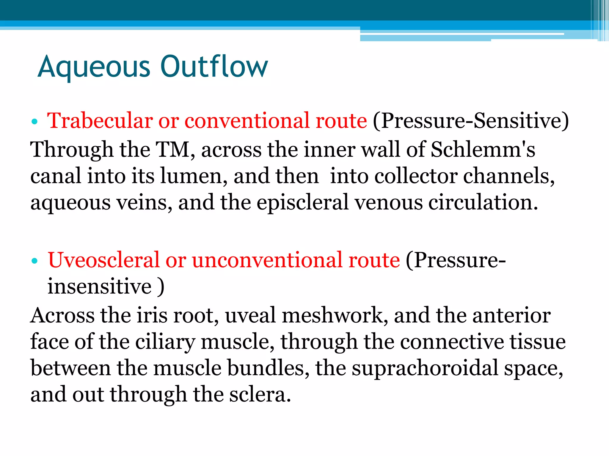 Aqueous Outflow
• Trabecular or conventional route (Pressure-Sensitive)
Through the TM, across the inner wall of Schlemm's
canal into its lumen, and then into collector channels,
aqueous veins, and the episcleral venous circulation.
• Uveoscleral or unconventional route (Pressure-
insensitive )
Across the iris root, uveal meshwork, and the anterior
face of the ciliary muscle, through the connective tissue
between the muscle bundles, the suprachoroidal space,
and out through the sclera.
 