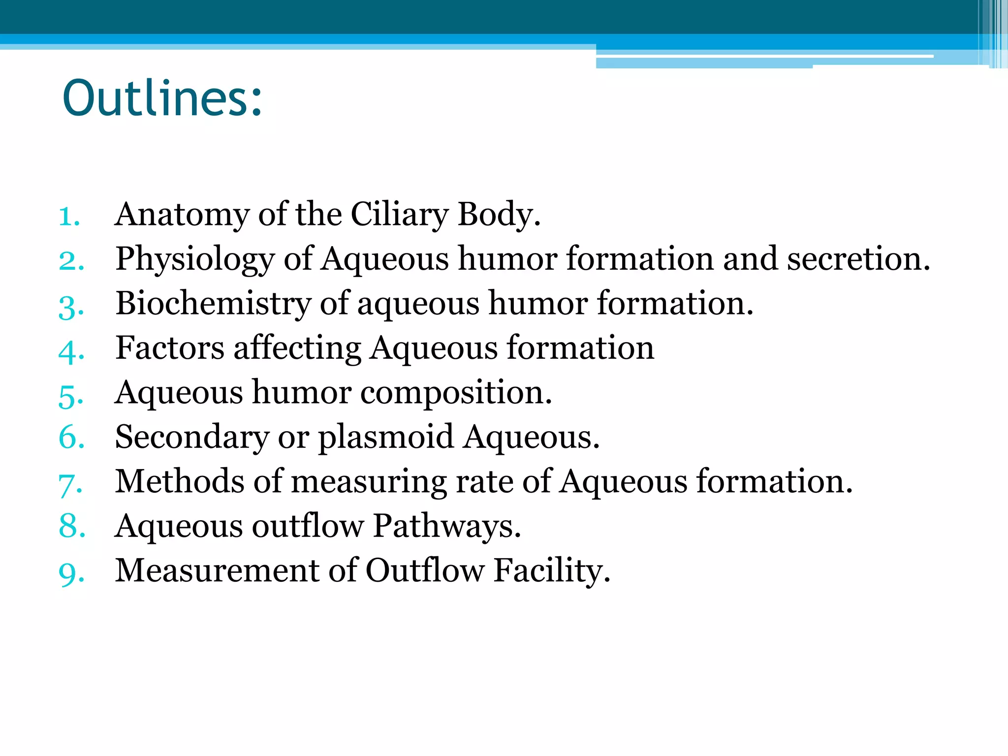 Outlines:
1. Anatomy of the Ciliary Body.
2. Physiology of Aqueous humor formation and secretion.
3. Biochemistry of aqueous humor formation.
4. Factors affecting Aqueous formation
5. Aqueous humor composition.
6. Secondary or plasmoid Aqueous.
7. Methods of measuring rate of Aqueous formation.
8. Aqueous outflow Pathways.
9. Measurement of Outflow Facility.
 