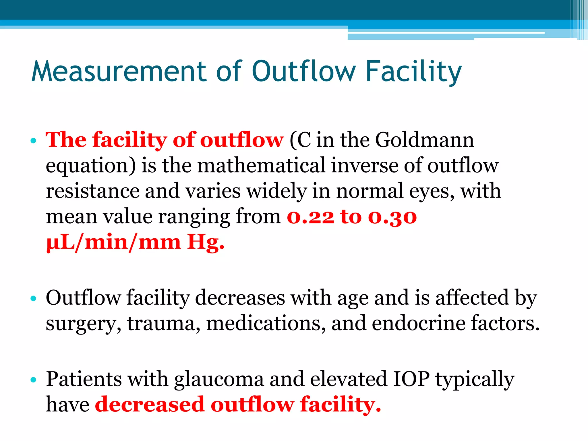 Measurement of Outflow Facility
• The facility of outflow (C in the Goldmann
equation) is the mathematical inverse of outflow
resistance and varies widely in normal eyes, with
mean value ranging from 0.22 to 0.30
μL/min/mm Hg.
• Outflow facility decreases with age and is affected by
surgery, trauma, medications, and endocrine factors.
• Patients with glaucoma and elevated IOP typically
have decreased outflow facility.
 