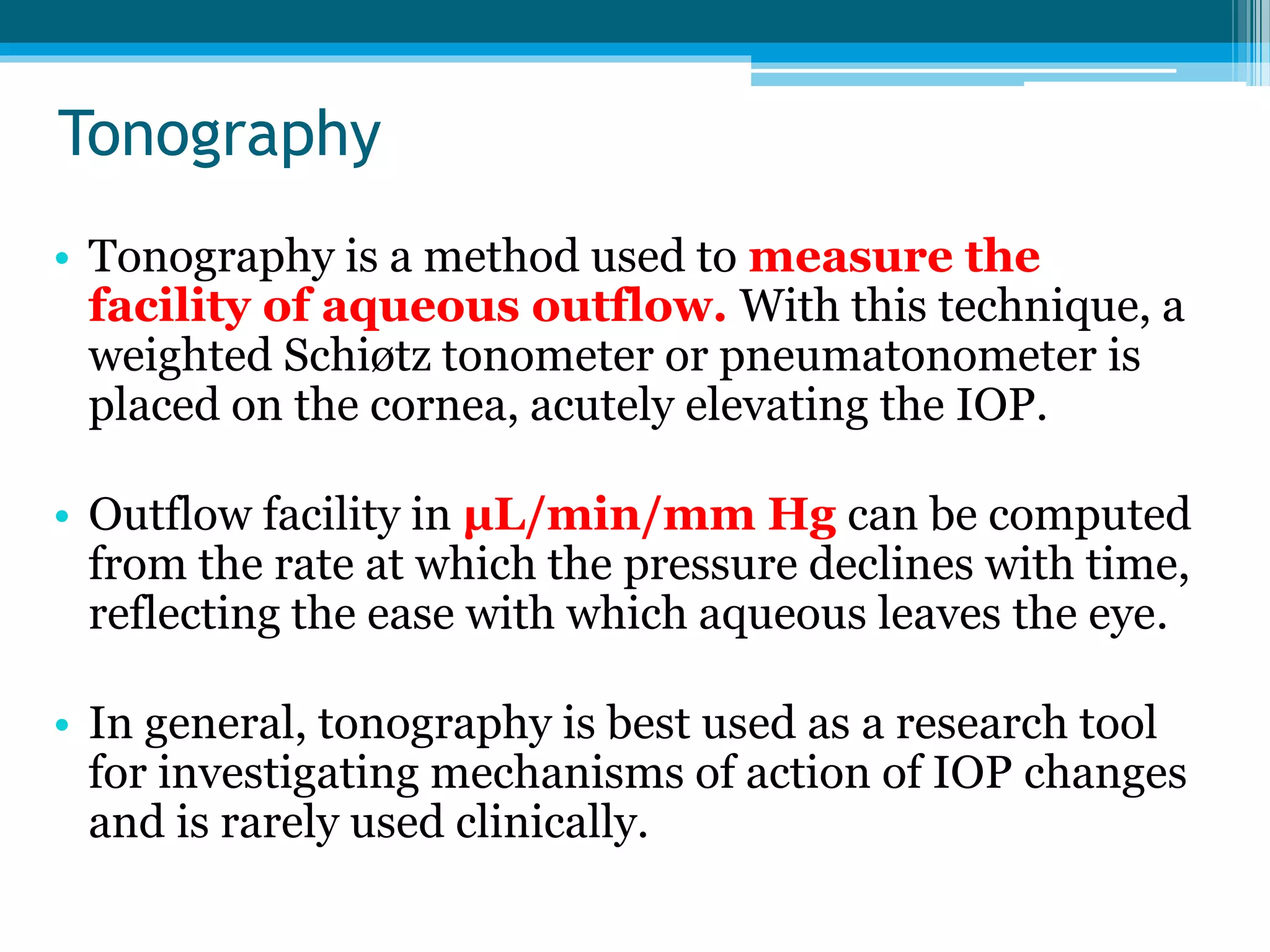 Tonography
• Tonography is a method used to measure the
facility of aqueous outflow. With this technique, a
weighted Schiøtz tonometer or pneumatonometer is
placed on the cornea, acutely elevating the IOP.
• Outflow facility in μL/min/mm Hg can be computed
from the rate at which the pressure declines with time,
reflecting the ease with which aqueous leaves the eye.
• In general, tonography is best used as a research tool
for investigating mechanisms of action of IOP changes
and is rarely used clinically.
 