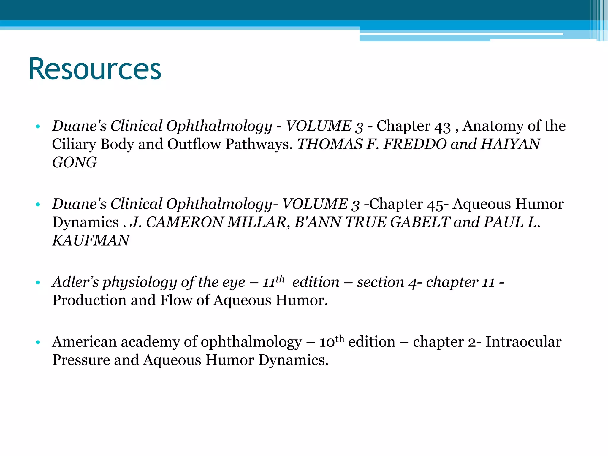 Resources
• Duane's Clinical Ophthalmology - VOLUME 3 - Chapter 43 , Anatomy of the
Ciliary Body and Outflow Pathways. THOMAS F. FREDDO and HAIYAN
GONG
• Duane's Clinical Ophthalmology- VOLUME 3 -Chapter 45- Aqueous Humor
Dynamics . J. CAMERON MILLAR, B'ANN TRUE GABELT and PAUL L.
KAUFMAN
• Adler’s physiology of the eye – 11th edition – section 4- chapter 11 -
Production and Flow of Aqueous Humor.
• American academy of ophthalmology – 10th edition – chapter 2- Intraocular
Pressure and Aqueous Humor Dynamics.
 