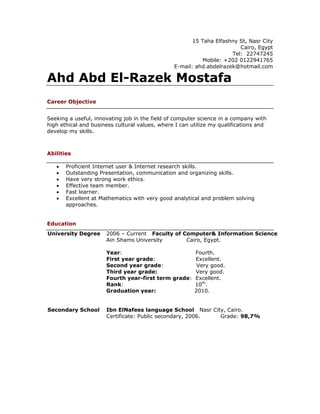 15 Taha Elfashny St, Nasr City
                                                                        Cairo, Egypt
                                                                     Tel: 22747245
                                                           Mobile: +202 0122941765
                                                E-mail: ahd.abdelrazek@hotmail.com

Ahd Abd El-Razek Mostafa
Career Objective


Seeking a useful, innovating job in the field of computer science in a company with
high ethical and business cultural values, where I can utilize my qualifications and
develop my skills.



Abilities

   •   Proficient Internet user & Internet research skills.
   •   Outstanding Presentation, communication and organizing skills.
   •   Have very strong work ethics.
   •   Effective team member.
   •   Fast learner.
   •   Excellent at Mathematics with very good analytical and problem solving
       approaches.


Education
University Degree     2006 – Current Faculty of Computer& Information Science
                      Ain Shams University       Cairo, Egypt.

                      Year:                         Fourth.
                      First year grade:             Excellent.
                      Second year grade:             Very good.
                      Third year grade:             Very good.
                      Fourth year-first term grade: Excellent.
                      Rank:                         10th.
                      Graduation year:              2010.


Secondary School      Ibn ElNafees language School Nasr City, Cairo.
                      Certificate: Public secondary, 2006. Grade: 98,7%
 