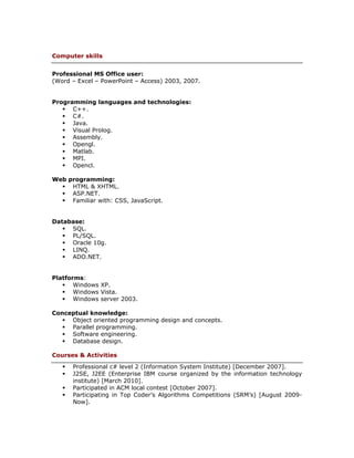 Computer skills


Professional MS Office user:
(Word – Excel – PowerPoint – Access) 2003, 2007.


Programming languages and technologies:
    C++.
    C#.
    Java.
    Visual Prolog.
    Assembly.
    Opengl.
    Matlab.
    MPI.
    Opencl.

Web programming:
   HTML & XHTML.
   ASP.NET.
   Familiar with: CSS, JavaScript.


Database:
    SQL.
    PL/SQL.
    Oracle 10g.
    LINQ.
    ADO.NET.


Platforms:
    Windows XP.
    Windows Vista.
    Windows server 2003.

Conceptual knowledge:
    Object oriented programming design and concepts.
    Parallel programming.
    Software engineering.
    Database design.

Courses & Activities
      Professional c# level 2 (Information System Institute) [December 2007].
      J2SE, J2EE (Enterprise IBM course organized by the information technology
       institute) [March 2010].
      Participated in ACM local contest [October 2007].
      Participating in Top Coder’s Algorithms Competitions (SRM’s) [August 2009-
       Now].
 