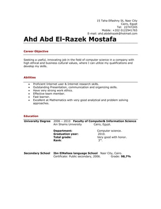 15 Taha Elfashny St, Nasr City
                                                                        Cairo, Egypt
                                                                     Tel: 22747245
                                                           Mobile: +202 0122941765
                                                E-mail: ahd.abdelrazek@hotmail.com

Ahd Abd El-Razek Mostafa
Career Objective


Seeking a useful, innovating job in the field of computer science in a company with
high ethical and business cultural values, where I can utilize my qualifications and
develop my skills.



Abilities

   •   Proficient Internet user & Internet research skills.
   •   Outstanding Presentation, communication and organizing skills.
   •   Have very strong work ethics.
   •   Effective team member.
   •   Fast learner.
   •   Excellent at Mathematics with very good analytical and problem solving
       approaches.



Education
University Degree     2006 – 2010 Faculty of Computer& Information Science
                      Ain Shams University      Cairo, Egypt.

                      Department:                      Computer science.
                      Graduation year:                 2010.
                      Total grade:                     Very good with honor.
                      Rank:                             3rd.



Secondary School      Ibn ElNafees language School Nasr City, Cairo.
                      Certificate: Public secondary, 2006. Grade: 98,7%
 