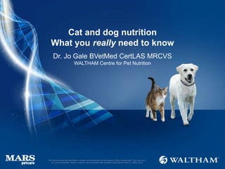Cat and dog nutrition
What you really need to know
Dr. Jo Gale BVetMed CertLAS MRCVS
WALTHAM Centre for Pet Nutrition
This document and the information it contains are confidential and the property of Mars Incorporated. They may not in
any way be disclosed, copied or used by anyone except when expressly authorised by Mars Inc. ©Mars 2016
 