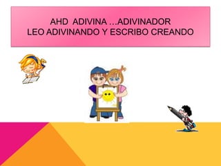 AHD ADIVINA …ADIVINADOR 
LEO ADIVINANDO Y ESCRIBO CREANDO 
 