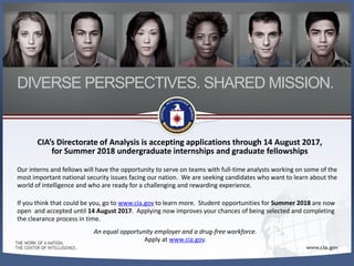CIA’s Directorate of Analysis is accepting applications through 14 August 2017,
for Summer 2018 undergraduate internships and graduate fellowships
Our interns and fellows will have the opportunity to serve on teams with full-time analysts working on some of the
most important national security issues facing our nation. We are seeking candidates who want to learn about the
world of intelligence and who are ready for a challenging and rewarding experience.
If you think that could be you, go to www.cia.gov to learn more. Student opportunities for Summer 2018 are now
open and accepted until 14 August 2017. Applying now improves your chances of being selected and completing
the clearance process in time.
An equal opportunity employer and a drug-free workforce.
Apply at www.cia.gov.
DIVERSE PERSPECTIVES. SHARED MISSION.
 