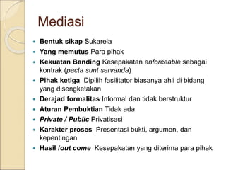 Mediasi
 Bentuk sikap Sukarela
 Yang memutus Para pihak
 Kekuatan Banding Kesepakatan enforceable sebagai
kontrak (pacta sunt servanda)
 Pihak ketiga Dipilih fasilitator biasanya ahli di bidang
yang disengketakan
 Derajad formalitas Informal dan tidak berstruktur
 Aturan Pembuktian Tidak ada
 Private / Public Privatisasi
 Karakter proses Presentasi bukti, argumen, dan
kepentingan
 Hasil /out come Kesepakatan yang diterima para pihak
 