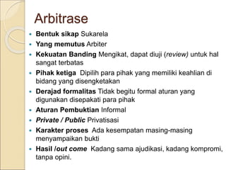 Arbitrase
 Bentuk sikap Sukarela
 Yang memutus Arbiter
 Kekuatan Banding Mengikat, dapat diuji (review) untuk hal
sangat terbatas
 Pihak ketiga Dipilih para pihak yang memiliki keahlian di
bidang yang disengketakan
 Derajad formalitas Tidak begitu formal aturan yang
digunakan disepakati para pihak
 Aturan Pembuktian Informal
 Private / Public Privatisasi
 Karakter proses Ada kesempatan masing-masing
menyampaikan bukti
 Hasil /out come Kadang sama ajudikasi, kadang kompromi,
tanpa opini.
 