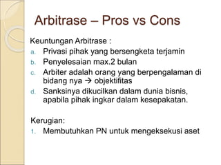 Arbitrase – Pros vs Cons
Keuntungan Arbitrase :
a. Privasi pihak yang bersengketa terjamin
b. Penyelesaian max.2 bulan
c. Arbiter adalah orang yang berpengalaman di
bidang nya  objektifitas
d. Sanksinya dikucilkan dalam dunia bisnis,
apabila pihak ingkar dalam kesepakatan.
Kerugian:
1. Membutuhkan PN untuk mengeksekusi aset
 