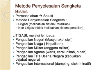 Metode Penyelesaian Sengketa
Bisnis
 Permasalahan  Solusi
 Metode Penyelesaian Sengketa :
◦ Litigasi (melibatkan sistem Peradilan)
◦ Non Litigasi (tidak melibatkan sistem peradilan)
LITIGASI, melalui lembaga:
 Pengadilan Negeri (Masyarakat sipil)
 Pengadilan Niaga ( Kepailitan)
 Pengadilan Militer (anggota militer)
 Pengadilan Agama (waris, cerai, nikah, hibah)
 Pengadilan Tata Usaha Negara (kebijakan
pejabat negara)
 Pengadilan Internasional (dumping, diskriminatif)
 