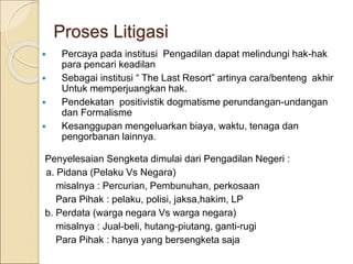  Percaya pada institusi Pengadilan dapat melindungi hak-hak
para pencari keadilan
 Sebagai institusi “ The Last Resort” artinya cara/benteng akhir
Untuk memperjuangkan hak.
 Pendekatan positivistik dogmatisme perundangan-undangan
dan Formalisme
 Kesanggupan mengeluarkan biaya, waktu, tenaga dan
pengorbanan lainnya.
Penyelesaian Sengketa dimulai dari Pengadilan Negeri :
a. Pidana (Pelaku Vs Negara)
misalnya : Percurian, Pembunuhan, perkosaan
Para Pihak : pelaku, polisi, jaksa,hakim, LP
b. Perdata (warga negara Vs warga negara)
misalnya : Jual-beli, hutang-piutang, ganti-rugi
Para Pihak : hanya yang bersengketa saja
Proses Litigasi
 
