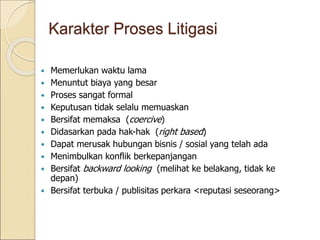  Memerlukan waktu lama
 Menuntut biaya yang besar
 Proses sangat formal
 Keputusan tidak selalu memuaskan
 Bersifat memaksa (coercive)
 Didasarkan pada hak-hak (right based)
 Dapat merusak hubungan bisnis / sosial yang telah ada
 Menimbulkan konflik berkepanjangan
 Bersifat backward looking (melihat ke belakang, tidak ke
depan)
 Bersifat terbuka / publisitas perkara <reputasi seseorang>
Karakter Proses Litigasi
 