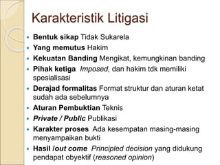 Karakteristik Litigasi
 Bentuk sikap Tidak Sukarela
 Yang memutus Hakim
 Kekuatan Banding Mengikat, kemungkinan banding
 Pihak ketiga Imposed, dan hakim tdk memiliki
spesialisasi
 Derajad formalitas Format struktur dan aturan ketat
sudah ada sebelumnya
 Aturan Pembuktian Teknis
 Private / Public Publikasi
 Karakter proses Ada kesempatan masing-masing
menyampaikan bukti
 Hasil /out come Principled decision yang didukung
pendapat obyektif (reasoned opinion)
 