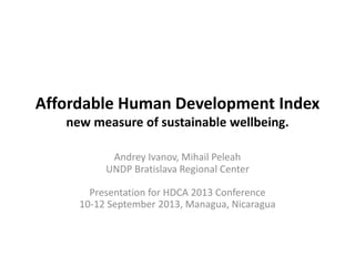 Affordable Human Development Index
new measure of sustainable wellbeing.
Andrey Ivanov, Mihail Peleah
UNDP Bratislava Regional Center
Presentation for HDCA 2013 Conference
10-12 September 2013, Managua, Nicaragua
 