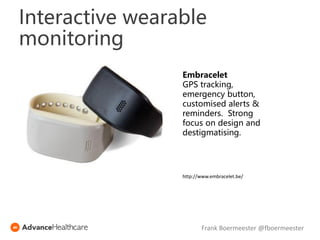 Interactive wearable
monitoring
Embracelet
GPS tracking,
emergency button,
customised alerts &
reminders. Strong
focus on design and
destigmatising.
http://www.embracelet.be/
Frank Boermeester @fboermeester
 