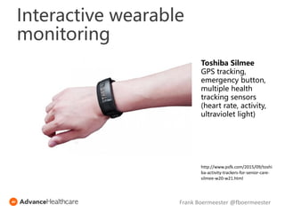 Toshiba Silmee
GPS tracking,
emergency button,
multiple health
tracking sensors
(heart rate, activity,
ultraviolet light)
http://www.psfk.com/2015/09/toshi
ba-activity-trackers-for-senior-care-
silmee-w20-w21.html
Frank Boermeester @fboermeester
Interactive wearable
monitoring
 