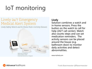 Lively
Solution combines a watch and
in-home sensors. Press the
button on the watch to call for
help (24/7 call center). Watch
also counts steps and can set
medication reminders. The
activity sensors can be placed
around the house (e.g.
bathroom door) to monitor
daily activities and detect
abnormalities.
www.mylively.com
Frank Boermeester @fboermeester
IoT monitoring
 