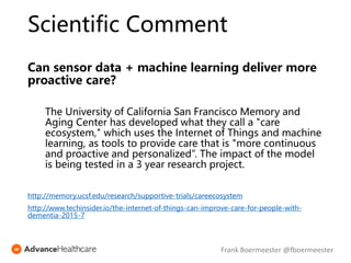 Scientific Comment
Can sensor data + machine learning deliver more
proactive care?
The University of California San Francisco Memory and
Aging Center has developed what they call a "care
ecosystem," which uses the Internet of Things and machine
learning, as tools to provide care that is "more continuous
and proactive and personalized”. The impact of the model
is being tested in a 3 year research project.
http://memory.ucsf.edu/research/supportive-trials/careecosystem
http://www.techinsider.io/the-internet-of-things-can-improve-care-for-people-with-
dementia-2015-7
Frank Boermeester @fboermeester
 