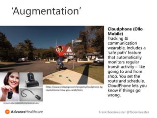 ‘Augmentation’
Cloudphone (Ollo
Mobile)
Tracking &
communication
wearable, includes a
‘safe path’ feature
that automatically
monitors regular
transit activity – like
going to and from
shop. You set the
route and schedule,
CloudPhone lets you
know if things go
wrong.
https://www.indiegogo.com/projects/cloudphone-3g-
revolutionize-how-you-care#/story
Frank Boermeester @fboermeester
 