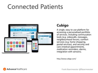 Connected Patients
Cubigo
A single, easy to use platform for
accessing a personalised portfolio
of services, including commucation
tools (e.g. videocalls, messages,
neighbourhood forum), comfort
services (e.g. home shopping,
postal services), and security and
care (medical appointments,
medication reminders, alarms,
integration with sensors).
http://www.cubigo.com/
Frank Boermeester @fboermeester
 