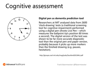Digital pen as dementia prediction tool
Researchers at MIT analysed data from 2600
‘clock-drawing’ tests (a traditional screening
tool for cognitive impairment) performed
using a digital pen (Anoto Live Pen – which
measures the ballpoint tip’s position 80 times
a second). The digital version of the test was
shown to be far more accurate diagnostic
tool than the original pen and paper version,
probably because it picks up more markers
than the finished drawing (e.g. pauses,
hesitation).
http://groups.csail.mit.edu/mug/pubs/Souillard2015MLJ.pdf
Cognitive assessment
Frank Boermeester @fboermeester
 