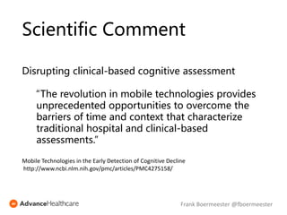Scientific Comment
Disrupting clinical-based cognitive assessment
“The revolution in mobile technologies provides
unprecedented opportunities to overcome the
barriers of time and context that characterize
traditional hospital and clinical-based
assessments.”
Mobile Technologies in the Early Detection of Cognitive Decline
http://www.ncbi.nlm.nih.gov/pmc/articles/PMC4275158/
Frank Boermeester @fboermeester
 