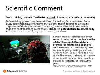 Scientific Comment
Brain training can be effective for normal older adults (no AD or dementia)
Brain training games have been criticised for making false promises. But a
study published in Nature, shows that a game that is tailored to a specific
cognitive deficit (in this case multi-tasking) can be effective in enhancing
cognitive control among older adults. Hence it’s potential use to detect early
AD. http://www.nature.com/news/gaming-improves-multitasking-skills-1.13674
Certain mental exercises can offset
some of the expected decline in older
adults' thinking skills and show
promise for maintaining cognitive
abilities needed to do everyday tasks
such as shopping, making meals and
handling finances, according to a new
study. The research…showed that some
of the benefits of short-term cognitive
training persisted for as long as five
years.
http://www.nih.gov/news/pr/dec2006/nia-19.htm
Frank Boermeester @fboermeester
 
