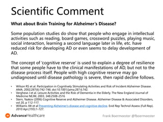 What about Brain Training for Alzheimer’s Disease?
Some population studies do show that people who engage in intellectual
activities such as reading, board games, crossword puzzles, playing music,
social interaction, learning a second language later in life, etc. have
reduced risk for developing AD or even seems to delay development of
AD.
The concept of ‘cognitive reserve’ is used to explain a degree of resilience
that some people have to the clinical manifestations of AD, but not to the
disease process itself. People with high cognitive reserve may go
undiagnosed until disease pathology is severe, then rapid decline follows.
• Wilson RS et al. Participation in Cognitively Stimulating Activities and Risk of Incident Alzheimer Disease.
AMA. 2002;287(6):742-748. doi:10.1001/jama.287.6.742.
• Verghese J et al. Leisure Activities and the Risk of Dementia in the Elderly. The New England Journal of
Medicine NEJM, 2003, 348:2508-2516
• Stern, Yaakov (2006) Cognitive Reserve and Alzheimer Disease. Alzheimer Disease & Associated Disorders,
vol 20, p 112-117.
• Williams JW et al Preventing Alzheimer's disease and cognitive decline. Evid Rep Technol Assess (Full Rep).
2010 Apr;(193):1-727.
Scientific Comment
Frank Boermeester @fboermeester
 